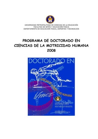 UNIVERSIDAD METROPOLITANA DE CIENCIAS DE LA EDUCACIÓN
              FACULTAD DE ARTES Y EDUCACIÓN FISICA
    DEPARTAMENTO DE EDUCACIÓN FISICA, DEPORTES Y RECREACION




    PROGRAMA DE DOCTORADO EN
CIENCIAS DE LA MOTRICIDAD HUMANA
               2008
 