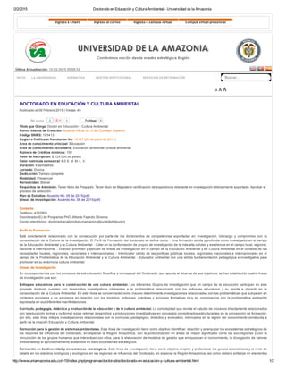 12/2/2015 Doctorado en Educación y Cultura Ambiental ­ Universidad de la Amazonia
http://www.uniamazonia.edu.co/v10/index.php/programas/doctorados/doctorado­en­educacion­y­cultura­ambiental.html 1/2
   
Última Actualización: 12­02­2015 20:55:22
  Buscar...
A A A
Ingreso a Chairá Ingreso al correo Ingreso a campus virtual Campus virtual presencial
INICIO LA UNIVERSIDAD NORMATIVA GESTIÓN INSTITUCIONAL SERVICIOS DE INFORMACIÓN
0 Twittear 0
DOCTORADO EN EDUCACIÓN Y CULTURA AMBIENTAL
Publicado el 09 Febrero 2015 | Visitas: 49
Título que Otorga: Doctor en Educación y Cultura Ambiental
Norma Interna de Creación: Acuerdo 08 de 2013 del Consejo Superior
Código SNIES: 103413
Registro Calificado Resolución No: 10167 (26 de junio de 2014) 
Área de conocimiento principal: Educación
Área de conocimiento secundaria: Educación ambiental, cultura ambiental
Número de Créditos mínimos: 100
Valor de Inscripción: $ 124.000.oo pesos
Valor matrícula semestral: 6.0 S. M. M. L. V.
Duración: 6 semestres
Jornada: Diurna
Dedicación: Tiempo completo
Modalidad: Presencial
Periodicidad: Bienal
Requisitos de Admisión: Tener título de Pregrado, Tener título de Magister o certificación de experiencia relevante en investigación debidamente soportada. Aprobar el
proceso de selección.
Plan de Estudios: Acuerdo No. 05 de 2015(pdf)
Líneas de Investigación: Acuerdo No. 06 de 2015(pdf)
 
Contacto
Teléfono: 4352905
Coordinador(E) de Programa: PhD. Alberto Fajardo Oliveros
Correo electrónico: doctoradoeca[arroba]uniamazonia[punto]edu[punto]
 
Perfil de Formación
Está  directamente  relacionado  con  la  consecución  por  parte  de  los  doctorandos  de  competencias  soportadas  en  investigación,  liderazgo  y  compromiso  con  la
consolidación de la Cultura de la Investigación. El Perfil de Formación del doctorado se define como: ­ Una formación sólida y profunda como investigador en el campo
de la Educación Ambiental y la Cultura Ambiental. ­ Líder en la conformación de grupos de investigación de la más alta calidad y excelencia en el campo local, regional,
nacional e internacional. ­ Director, promotor y ejecutor de líneas de investigación en el campo de la Educación Ambiental y en Cultura Ambiental en el contexto de las
necesidades locales, regionales, nacionales e internacionales. ­ Interlocutor válido de las políticas públicas locales, regionales, nacionales e internacionales en el
campo de la Problemática de la Educación Ambiental y la Cultura Ambiental. ­ Educador ambiental con una sólida fundamentación pedagógica e investigativa para
promover en su entorno la cultura ambiental.
Líneas de Investigación
En correspondencia con los procesos de estructuración filosófica y conceptual del Doctorado, que apunta al alcance de sus objetivos, se han establecido cuatro líneas
de investigación que son:
Enfoques educativos para la construcción de una cultura ambiental. Los diferentes Grupos de Investigación que en campo de la educación participan en este
proyecto  doctoral,  cuentan  con  desarrollos  investigativos  inherentes  a  la  problemática  relacionada  con  los  enfoques  educativos  y  su  aporte  e  impacto  en  la
consolidación de la Cultura Ambiental. En esta línea se concentrarán como insumo determinante investigaciones relacionadas con las problemáticas que subyacen en
contextos  escolares  y  no  escolares  en  relación  con  los  modelos,  enfoques,  prácticas  y  acciones  formativas  muy  en  consonancia  con  la  problemática  ambiental
expresada en sus diferentes manifestaciones.
Currículo, pedagogía, didáctica y evaluación de la educación y de la cultura ambiental. La complejidad que reviste el estudio de procesos directamente relacionados
con la educación formal y no formal exige retomar desarrollos y producciones investigativas en conceptos considerados estructurantes de la concepción de formación;
por ello, esta línea integra investigaciones relacionadas con lo curricular, pedagógico, didáctico y evaluativo, imbricados en la región del conocimiento construida a
partir de la relación Educación y Cultura Ambiental.
Formación para la gestión de sistemas ambientales. Esta línea de investigación tiene como objetivo identificar, describir y jerarquizar los ecosistemas estratégicos de
las regiones de influencia del Doctorado, en especial la Región Amazónica, con la profundización en áreas de mayor significado como las eco­regiones y con la
vinculación de los grupos humanos que interactúan con ellos, para la elaboración de modelos de gestión que enriquezcan el conocimiento, la divulgación de valores
ambientales y el aprovechamiento sostenible en esos ecosistemas estratégicos.
Formación en biodiversidad y ecosistemas estratégicos. Esta línea de investigación tiene como objetivo ampliar y profundizar los grupos taxonómicos y el nivel de
detalle en los estudios biológicos y ecológicos en las regiones de influencia del Doctorado, en especial la Región Amazónica, así como deberá enfatizar en elementos
0Me gusta
 