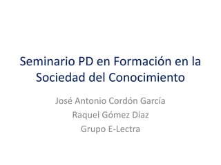 Seminario PD en Formación en la
Sociedad del Conocimiento
José Antonio Cordón García
Raquel Gómez Díaz
Grupo E-Lectra

 
