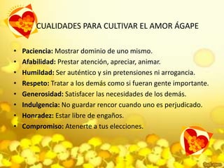 CUALIDADES PARA CULTIVAR EL AMOR ÁGAPEPaciencia:Mostrar dominio de uno mismo. Afabilidad:Prestar atención, apreciar, animar. Humildad:Ser auténtico y sin pretensiones ni arrogancia. Respeto: Tratar a los demás como si fueran gente importante. Generosidad: Satisfacer las necesidades de los demás. Indulgencia: No guardar rencor cuando uno es perjudicado. Honradez:Estar libre de engaños. Compromiso:Atenerte a tus elecciones. 