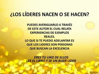 ¿LOS LÍDERES NACEN O SE HACEN?PUEDES AVERIGUARLO A TRAVÉS DE ESTE AUTOR EL CUAL RELATA EXPERIENCIAS DE EJEMPLOS REALES.LO QUE SI TE PUEDO ADELANTAR ES QUE LOS LIDERES SON PERSONAS QUE BUSCAN LA EXCELENCIAERES TU UNO DE ELLOSLEE EL LIBRO Y SE UN BUEN LIDER