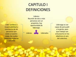 CAPITULO I DEFINICIONESLideres:Reunión de dos o más personas con un propósito, hay oportunidad de liderazgo.Líder conlleva a responsabilidad y conciencia de las personas que están a nuestro cargo, las cuales debemos cuidarlas y servirlasLiderazgo es ser capaz de persuadir a la gente, para que trabaje con entusiasmo en los objetivos en pro del colectivo.LideresLiderados
