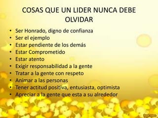 COSAS QUE UN LIDER NUNCA DEBE OLVIDARSer Honrado, digno de confianza Ser el ejemplo Estar pendiente de los demás Estar Comprometido Estar atento Exigir responsabilidad a la gente Tratar a la gente con respeto Animar a las personasTener actitud positiva, entusiasta, optimista Apreciar a la gente que esta a su alrededor 