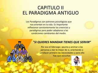 CAPITULO II EL PARADIGMA ANTIGUOLos Paradigmas son patrones psicológicos que nos orientan en la vida. Es importante reflexionar constantemente las creencias y paradigmas para poder adaptarse a las condiciones cambiantes del medio."SI QUIERES MANDAR TIENES QUE SERVIR“Por eso el liderazgo: apunta a animar a las personas a dar lo mejor de sí, orientando a satisfacer primero las necesidades y para ello hay que escuchar.  