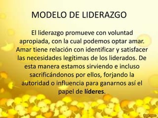 MODELO DE LIDERAZGO    El liderazgo promueve con voluntad apropiada, con la cual podemos optar amar. Amar tiene relación con identificar y satisfacer las necesidades legítimas de los liderados. De esta manera estamos sirviendo e incluso sacrificándonos por ellos, forjando la autoridad o influencia para ganarnos así el papel de líderes.
