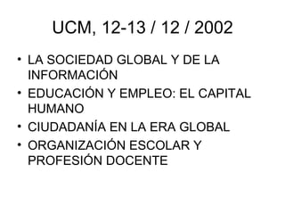 UCM, 12-13 / 12 / 2002
• LA SOCIEDAD GLOBAL Y DE LA
  INFORMACIÓN
• EDUCACIÓN Y EMPLEO: EL CAPITAL
  HUMANO
• CIUDADANÍA EN LA ERA GLOBAL
• ORGANIZACIÓN ESCOLAR Y
  PROFESIÓN DOCENTE
 