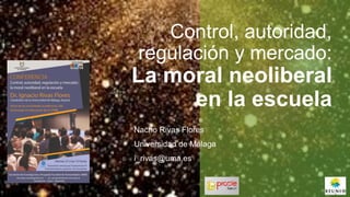 Control, autoridad,
regulación y mercado:
La moral neoliberal
en la escuela
Nacho Rivas Flores
Universidad de Málaga
i_rivas@uma.es
 
