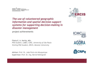 The use of VGI and SDSS for supporting decision-making in disaster management
Flávio E. A. Horita, MSc.
1
2015-12-9
*
*
The use of volunteered geographic
information and spatial decision support
systems for supporting decision-making in
disaster management
Flávio E. A. Horita, MSc.
PhD Student, LABES, ICMC, University of São Paulo
Visiting PhD Student, ERCIS, Münster University
Advisor: Prof. Dr. João Porto de Albuquerque
Supervisor: Prof. Dr.-Ing. Bernd Hellingrath
project achievements
 