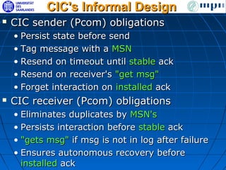 CIC's Informal Design
   CIC sender (Pcom) obligations
    • Persist state before send
    • Tag message with a MSN
    • Resend on timeout until stable ack
    • Resend on receiver's "get msg"
    • Forget interaction on installed ack
   CIC receiver (Pcom) obligations
    • Eliminates duplicates by MSN's
    • Persists interaction before stable ack
    • "gets msg" if msg is not in log after failure
    • Ensures autonomous recovery before
      installed ack
 