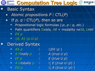 Computation Tree Logic
   Basic Syntax
    • Atomic propositions P  CTL(P)
    • If p, q  CTL(P), then so are
         Propositional logic formulas (p, p  q, etc.)
         Path quantifiers Exists, All + modality neXt, Until
         EX p
         {E, A} (p U q)
   Derived Syntax
         AX p                (EX p )
         A Finally p         A (true U p)
         EF p                E (true U p)
         A Globally p        ( E (true U p) )
         EG p                ( A (true U p) )
 