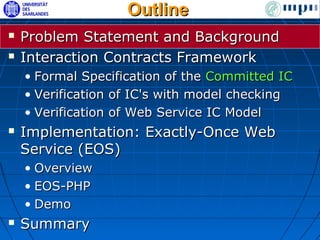 Outline
   Problem Statement and Background
   Interaction Contracts Framework
    • Formal Specification of the Committed IC
    • Verification of IC's with model checking
    • Verification of Web Service IC Model
   Implementation: Exactly-Once Web
    Service (EOS)
    • Overview
    • EOS-PHP
    • Demo
   Summary
 