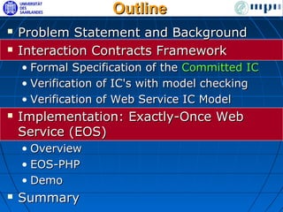 Outline
   Problem Statement and Background
   Interaction Contracts Framework
    • Formal Specification of the Committed IC
    • Verification of IC's with model checking
    • Verification of Web Service IC Model
   Implementation: Exactly-Once Web
    Service (EOS)
    • Overview
    • EOS-PHP
    • Demo
   Summary
 