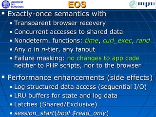 EOS
   Exactly-once semantics with
    • Transparent browser recovery
    • Concurrent accesses to shared data
    • Nondeterm. functions: time, curl_exec, rand
    • Any n in n-tier, any fanout
    • Failure masking: no changes to app code
      neither to PHP scripts, nor to the browser
   Performance enhancements (side effects)
    • Log structured data access (sequential I/O)
    • LRU buffers for state and log data
    • Latches (Shared/Exclusive)
    • session_start(bool $read_only)
 