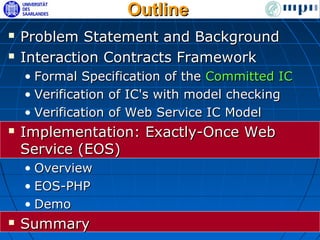 Outline
   Problem Statement and Background
   Interaction Contracts Framework
    • Formal Specification of the Committed IC
    • Verification of IC's with model checking
    • Verification of Web Service IC Model
   Implementation: Exactly-Once Web
    Service (EOS)
    • Overview
    • EOS-PHP
    • Demo
   Summary
 
