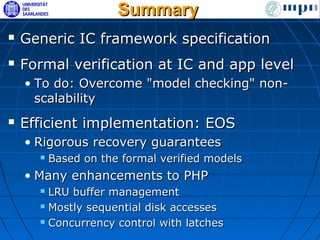 Summary
   Generic IC framework specification
   Formal verification at IC and app level
    • To do: Overcome "model checking" non-
      scalability
   Efficient implementation: EOS
    • Rigorous recovery guarantees
         Based on the formal verified models
    • Many enhancements to PHP
       LRU buffer management
       Mostly sequential disk accesses

       Concurrency control with latches
 