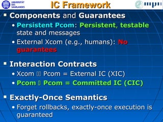 IC Framework
   Components and Guarantees
    • Persistent Pcom: Persistent, testable
      state and messages
    • External Xcom (e.g., humans): No
      guarantees

   Interaction Contracts
    • Xcom  Pcom = External IC (XIC)
    • Pcom  Pcom = Committed IC (CIC)

   Exactly-Once Semantics
    • Forget rollbacks, exactly-once execution is
      guaranteed
 