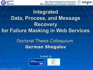 Max Planck Institute for Informatics
                                AG5: Databases and Information Systems



              Integrated
     Data, Process, and Message
               Recovery
 for Failure Masking in Web Services
                      Doctoral Thesis Colloquium
                         German Shegalov

                                funded by




Saarbrücken, Aug. 26th, 2005                                                1
 