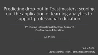 Predicting drop-out in Toastmasters; scoping
out the application of learning analytics to
support professional education.
2nd Online International Doctoral Research
Conference in Education
July 7th 2021
Selina Griffin
EdD Researcher (Year 1) at the Open University
 