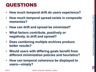JointConferenceonDigitalLibraries(JCDL)2013
QUESTIONS
• How much temporal drift do users experience?
• How much temporal spread exists in composite
mementos?
• How can drift and spread be minimized?
• What factors contribute, positively or
negatively, to drift and spread?
• Does combining multiple archives produce
better results?
• Would users with differing goals benefit from
different minimization policies and heuristics?
• How can temporal coherence be displayed to
users—simply?
7/23/13 Scott G. Ainsworth • Michael L. Nelson
10
 
