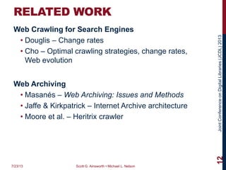 JointConferenceonDigitalLibraries(JCDL)2013
RELATED WORK
Web Crawling for Search Engines
• Douglis – Change rates
• Cho – Optimal crawling strategies, change rates,
Web evolution
Web Archiving
• Masanés – Web Archiving: Issues and Methods
• Jaffe & Kirkpatrick – Internet Archive architecture
• Moore et al. – Heritrix crawler
7/23/13 Scott G. Ainsworth • Michael L. Nelson
12
 