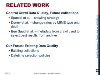 JointConferenceonDigitalLibraries(JCDL)2013
RELATED WORK
Control Crawl Data Quality, Future collections
• Spaniol et al. – crawling strategy
• Denev et al. – change rates by MIME type and
depth
• Ben Saad et al. – metadata from crawl used to
select best results from archive
Our Focus: Existing Data Quality
• Existing collections
• Datetime selection policies
7/23/13 Scott G. Ainsworth • Michael L. Nelson
13
 