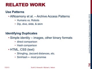 JointConferenceonDigitalLibraries(JCDL)2013
RELATED WORK
Use Patterns
• AlNoamony et al. – Archive Access Patterns
• Humans vs. Robots
• Dip, dive, slide, & skim
Identifying Duplicates
• Simple identity – images, other binary formats
• direct comparison
• Hash comparison
• HTML, CSS (text)
• Shingling, Jaccard distances, etc.
• SimHash ⃪ most promise
7/23/13 Scott G. Ainsworth • Michael L. Nelson
14
 