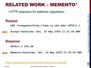 JointConferenceonDigitalLibraries(JCDL)2013
RELATED WORK – MEMENTO*
• HTTP extension for datetime negotiation
Request
Response
7/23/13 Scott G. Ainsworth • Michael L. Nelson
15
GET <timegate>/http://www.cs.odu.edu/ HTTP/1.1
…
Accept-Datetime: Sat, 10 May 2005 11:21:00 GMT
…
HTTP/1.1 200 OK
…
Memento-Datetime: Sat, 14 May 2005 01:36:08 GMT
…
*https://datatracker.ietf.org/doc/draft-vandesompel-memento/
 