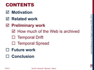 JointConferenceonDigitalLibraries(JCDL)2013
CONTENTS
 Motivation
 Related work
 Preliminary work
 How much of the Web is archived
 Temporal Drift
 Temporal Spread
 Future work
 Conclusion
7/23/13 Scott G. Ainsworth • Michael L. Nelson
18
 