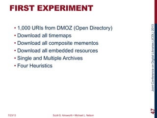JointConferenceonDigitalLibraries(JCDL)2013
FIRST EXPERIMENT
• 1,000 URIs from DMOZ (Open Directory)
• Download all timemaps
• Download all composite mementos
• Download all embedded resources
• Single and Multiple Archives
• Four Heuristics
7/23/13 Scott G. Ainsworth • Michael L. Nelson
47
 