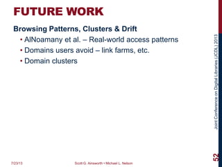 JointConferenceonDigitalLibraries(JCDL)2013
FUTURE WORK
Browsing Patterns, Clusters & Drift
• AlNoamany et al. – Real-world access patterns
• Domains users avoid – link farms, etc.
• Domain clusters
7/23/13 Scott G. Ainsworth • Michael L. Nelson
52
 