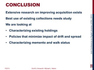 JointConferenceonDigitalLibraries(JCDL)2013
CONCLUSION
Extensive research on improving acquisition exists
Best use of existing collections needs study
We are looking at
• Characterizing existing holdings
• Policies that minimize impact of drift and spread
• Characterizing memento and walk status
7/23/13 Scott G. Ainsworth • Michael L. Nelson
58
 