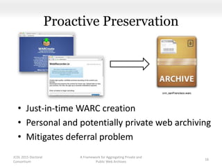 Proactive Preservation
• Just-in-time WARC creation
• Personal and potentially private web archiving
• Mitigates deferral problem
JCDL 2015 Doctoral
Consortium
A Framework for Aggregating Private and
Public Web Archives
16
 