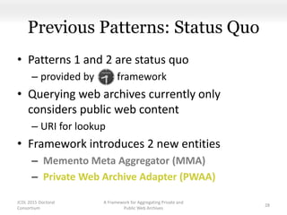 Previous Patterns: Status Quo
• Patterns 1 and 2 are status quo
– provided by framework
• Querying web archives currently only
considers public web content
– URI for lookup
• Framework introduces 2 new entities
– Memento Meta Aggregator (MMA)
– Private Web Archive Adapter (PWAA)
A Framework for Aggregating Private and
Public Web Archives
28
JCDL 2015 Doctoral
Consortium
 
