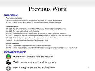 Previous Work
Preservation and Replay
PDA 2013 - Making Enterprise-Level Archive Tools Accessible for Personal Web Archiving
JCDL 2012 - WARCreate - Create Wayback-Consumable WARC Files from Any Webpage
Evaluating Capture
IJDL 2015 - Not All Mementos Are Created Equal: Measuring The Impact Of Missing Resources
IJDL 2015 - The Impact of JavaScript on Archivability
JCDL 2014 - Not All Mementos Are Created Equal: Measuring The Impact Of Missing Resources
JCDL 2014 - The Archival Acid Test: Evaluating Archive Performance on Advanced HTML and JavaScript
Dlib 2013 - A Method for Identifying Personalized Representations in the Archives
TPDL 2013 - On the Change in Archivability of Websites Over Time
Archival Integration
JCDL 2015 - Mobile Mink: Merging Mobile and Desktop Archived Webs
JCDL 2014 - Mink: Integrating the Live and Archived Web Viewing Experience Using Web Browsers and Memento
58
WARCreate – preserve from the browser
WAIL – private web archiving all-in-one suite
Mink – Integrate the live and archived web
SOFTWARE PRODUCTS
PUBLICATIONS
 