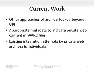 Current Work
• Other approaches of archival lookup beyond
URI
• Appropriate metadata to indicate private web
content in WARC files
• Existing integration attempts by private web
archives & individuals
A Framework for Aggregating Private and
Public Web Archives
59
JCDL 2015 Doctoral
Consortium
 