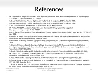 References
• M. Kelly and M. C. Weigle. WARCreate - Create Wayback-Consumable WARC Files from Any Webpage. In Proceedings of
JCDL, pages 437–438, Washington, DC, June 2012.
• C. C. Marshall. Rethinking Personal Digital Archiving, Part 1. D-Lib Magazine, 14(3/4), Mar/Apr 2008.
• C. C. Marshall. Rethinking Personal Digital Archiving, Part 2. D-Lib Magazine, 14(3/4), Mar/Apr 2008.
• J. Niu. Functionalities of Web Archives. D-Lib Magazine, 18(3/4), Mar/Apr 2012.
• M. Phillips. PANDORA, Australia’s Web Archive, and the Digital Archiving System that Supports It.
http://pandora.nla.gov.au/pandas.html, 2003.
• H. C.-H. Rao, Y.-F. Chen, and M.-F. Chen. A Proxy-based Personal Web Archiving Service. SIGOPS Oper. Syst. Rev., 35(1):61–72,
Jan. 2001.
• A. Rauber, M. Kaiser, and B. Wachter. Ethical Issues in Web Archive Creation and Usage-Towards a Research Agenda. In 8th
International Web Archiving Workshop (IWAW08), 2008.
• D. Rosenthal. Re-thinking Memento Aggregation. http://blog.dshr.org/2013/03/re-thinking-memento-aggregation.html,
2013.
• T. Schwarz, M. Baker, S. Bassi, B. Baumgart, W. Flagg, C. van Ingen, K. Joste, M. Manasse, and M. Shah. Disk Failure
Investigations at the Internet Archive. In Work-in-Progess session, NASA/IEEE Conference on Mass Storage Systems and
Technologies (MSST2006), 2006.
• S. Strodl, F. Motlik, K. Stadler, and A. Rauber. Personal & Soho Archiving. In Proceedings of JCDL, pages 115–123, 2008.
• M. Thelwall and L. Vaughan. A fair history of the Web? Examining country balance in the Internet Archive. Library &
Information Science Research, 26(2):162–176, 2004.
• B. Tofel. ‘Wayback’ for Accessing Web Archives. In 7th International Web Archiving Workshop (IWAW07), 2007.
• H. Van de Sompel, M. Nelson, and R. Sanderson. HTTP Framework for Time-Based Access to Resource States – Memento.
IETF RFC 7089, December 2013.
• T. Wang, M. Srivatsa, and L. Liu. Fine-Grained Access Control of Personal Data. In Proceedings of the 17th ACM Symposium
on Access Control Models and Technologies, pages 145–156, 2012.
JCDL 2015 Doctoral
Consortium
A Framework for Aggregating Private and
Public Web Archives
65
 