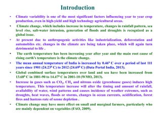 • Climate variability is one of the most significant factors influencing year to year crop
production, even in high-yield and high technology agricultural areas.
• Climate change, which includes increase in temperature, changes in rainfall pattern, sea
level rise, salt-water intrusion, generation of floods and droughts is recognized as a
global issue.
• At present due to anthropogenic activities like industrialization, deforestation and
automobiles etc. changes in the climate are being taken place, which will again turn
detrimental to life .
• The earth temperature has been increasing year after year and the main root cause of
rising earth’s temperature is the climate change.
• The mean annual temperature of India is increased by 0.460 C over a period of last 111
years since 1901 (24.230 C) to 2012 (24.690 C) (Data Portal India, 2013).
• Global combined surface temperatures over land and sea have been increased from
13.680 C in 1881-90 to 14.470 C in 2001-10 (WMO, 2013).
• Increase in gases such as CO2, CH4 and nitrous oxide (greenhouse gases) induces high
temperature. This temperature increase will alter the timing and amount of rainfall,
availability of water, wind patterns and causes incidence of weather extremes, such as
droughts, heat waves, floods or storms, changes in ocean currents, acidification, forest
fires and hastens rate of ozone depletion .
• Climate change may have more effect on small and marginal farmers, particularly who
are mainly dependent on vegetables (FAO, 2009).
Introduction
 