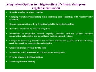 Adaptation Options to mitigate effect of climate change on
vegetable cultivation
 Drought proofing by mixed cropping
 Changing varieties/crops/planting time: matching crop phenology with weather/water
availability
 Resource conservation…. Drip Irrigation/sprinkler irrigation/mulching
 Heat stress alleviation by frequent irrigation
 Investments in adaptation research capacity: varieties, land use systems, resource
conservation technologies, pest surveillance, decision support systems
 Changes in policies e.g. incentives for resource conservation (C,W,E) and use efficiency,
credit for transition to adaptation technologies
 Greater insurance coverage for the farm
 Investments in infrastructure for efficient water management
 Creating alternate livelihood options
 Precision/protected farming
 
