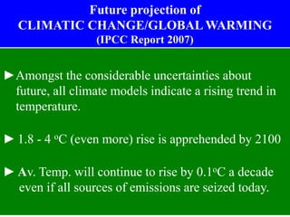 ►Amongst the considerable uncertainties about
future, all climate models indicate a rising trend in
temperature.
► 1.8 - 4 oC (even more) rise is apprehended by 2100
► Av. Temp. will continue to rise by 0.1oC a decade
even if all sources of emissions are seized today.
Future projection of
CLIMATIC CHANGE/GLOBAL WARMING
(IPCC Report 2007)
 