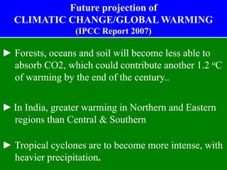 ► Forests, oceans and soil will become less able to
absorb CO2, which could contribute another 1.2 oC
of warming by the end of the century..
► In India, greater warming in Northern and Eastern
regions than Central & Southern
► Tropical cyclones are to become more intense, with
heavier precipitation.
Future projection of
CLIMATIC CHANGE/GLOBAL WARMING
(IPCC Report 2007)
 