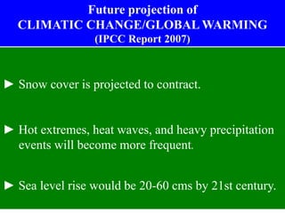 ► Snow cover is projected to contract.
► Hot extremes, heat waves, and heavy precipitation
events will become more frequent.
► Sea level rise would be 20-60 cms by 21st century.
Future projection of
CLIMATIC CHANGE/GLOBAL WARMING
(IPCC Report 2007)
 