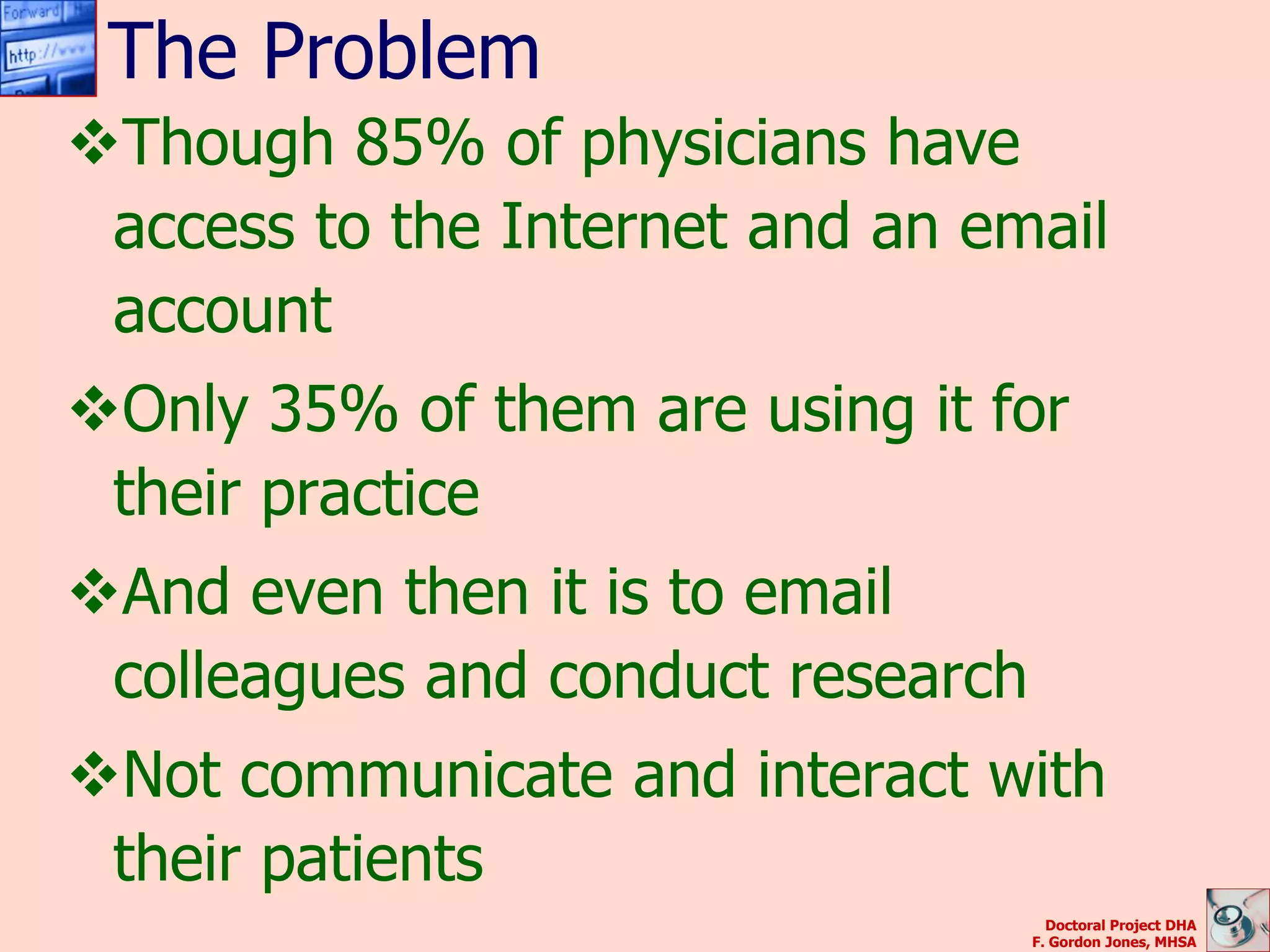 The Problem
Though 85% of physicians have
 access to the Internet and an email
 account
Only 35% of them are using it for
 their practice
And even then it is to email
 colleagues and conduct research
Not communicate and interact with
 their patients
                                     Doctoral Project DHA
                                   F. Gordon Jones, MHSA
 