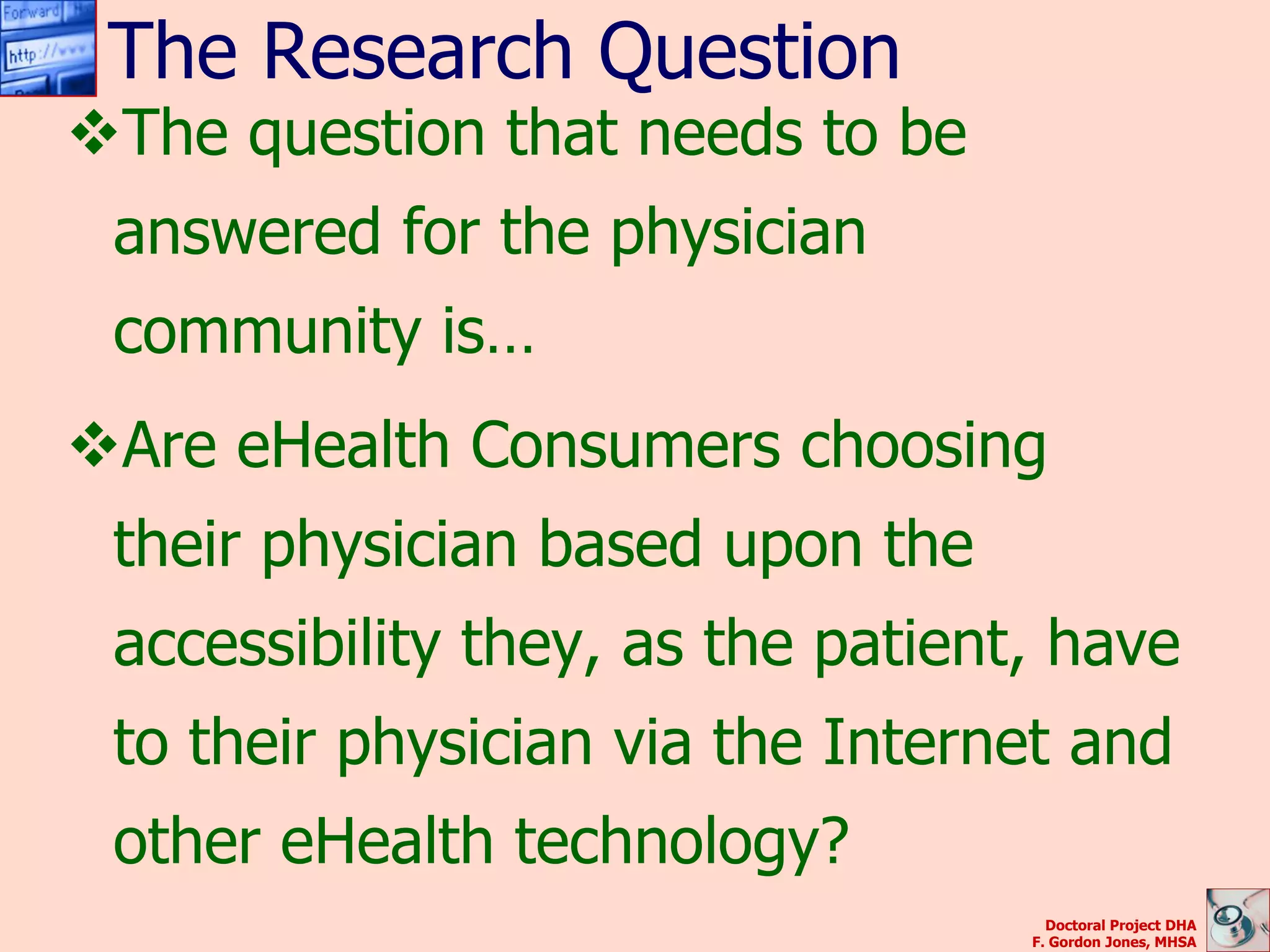 The Research Question
The question that needs to be
 answered for the physician
 community is…
Are eHealth Consumers choosing
 their physician based upon the
 accessibility they, as the patient, have
 to their physician via the Internet and
 other eHealth technology?
                                     Doctoral Project DHA
                                   F. Gordon Jones, MHSA
 