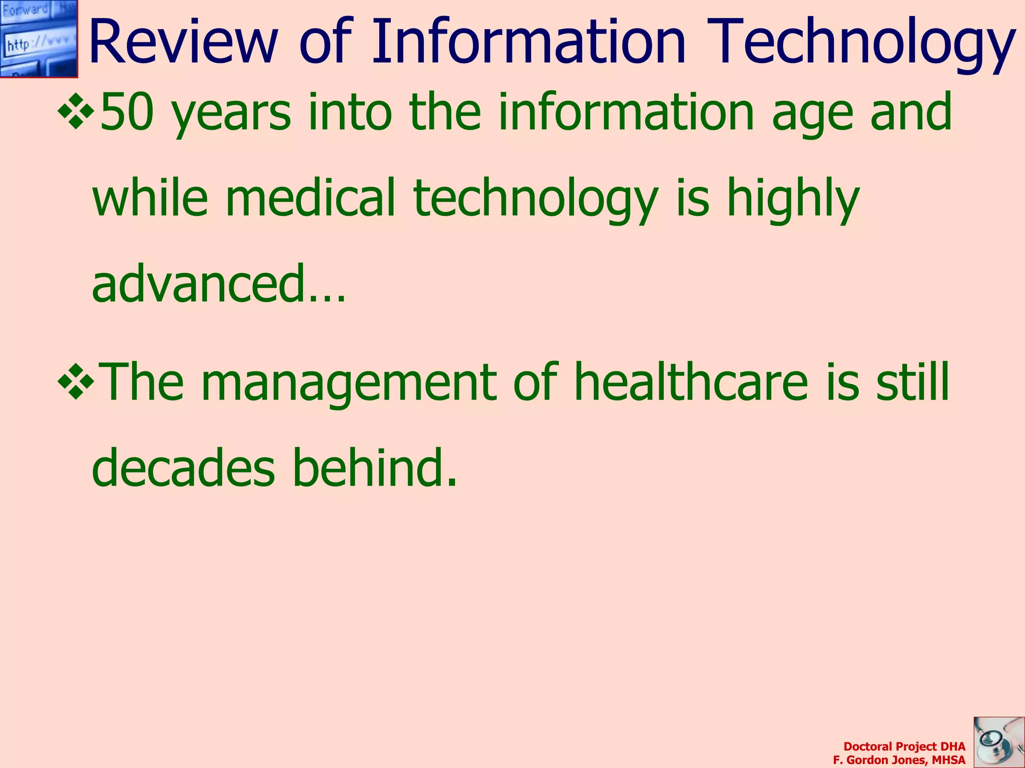 Review of Information Technology
50 years into the information age and
 while medical technology is highly
 advanced…
The management of healthcare is still
 decades behind.




                                   Doctoral Project DHA
                                 F. Gordon Jones, MHSA
 