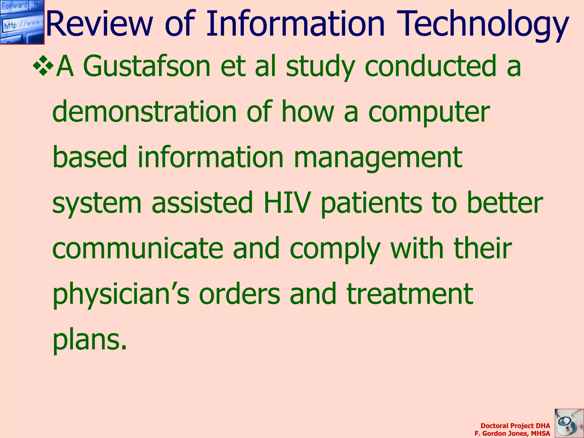Review of Information Technology
A Gustafson et al study conducted a
 demonstration of how a computer
 based information management
 system assisted HIV patients to better
 communicate and comply with their
 physician’s orders and treatment
 plans.

                                      Doctoral Project DHA
                                    F. Gordon Jones, MHSA
 