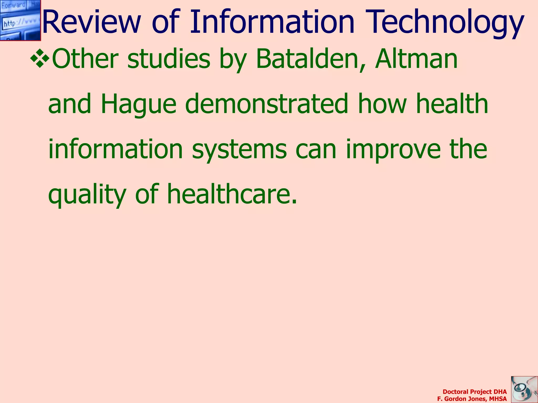 Review of Information Technology
Other studies by Batalden, Altman
 and Hague demonstrated how health
 information systems can improve the
 quality of healthcare.




                                  Doctoral Project DHA
                                F. Gordon Jones, MHSA
 