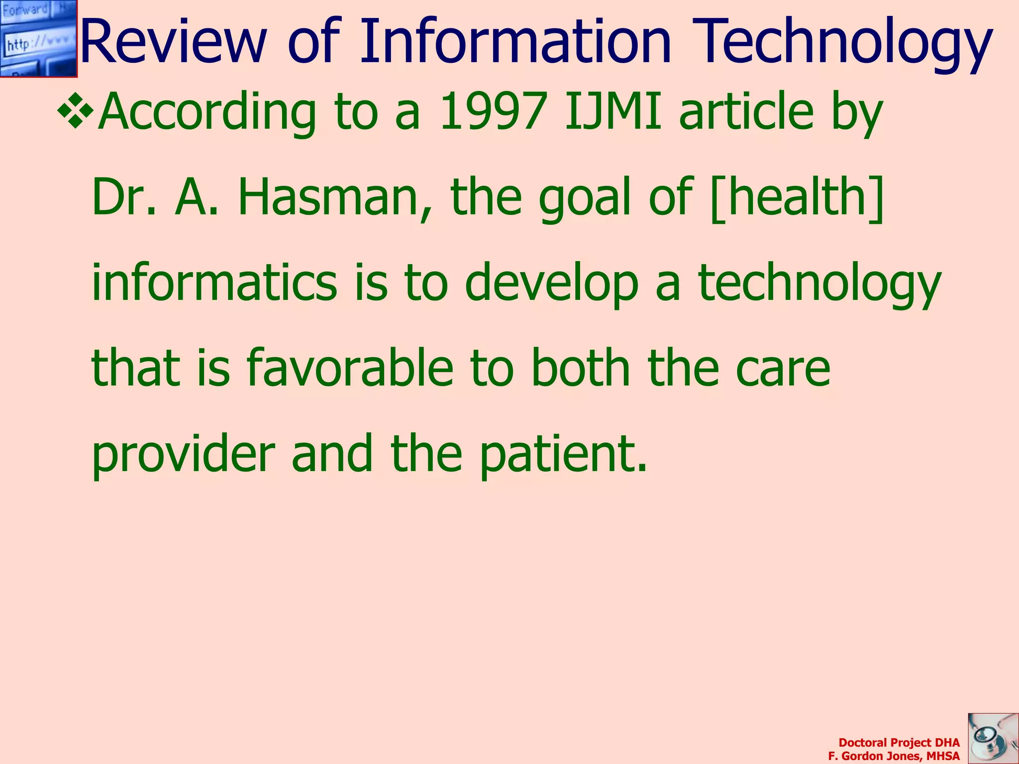 Review of Information Technology
According to a 1997 IJMI article by
 Dr. A. Hasman, the goal of [health]
 informatics is to develop a technology
 that is favorable to both the care
 provider and the patient.




                                    Doctoral Project DHA
                                  F. Gordon Jones, MHSA
 