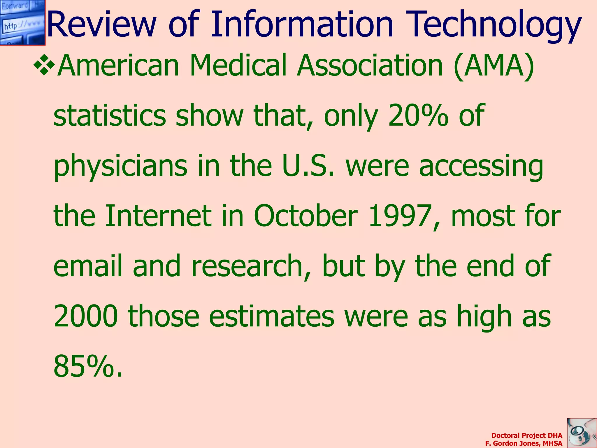 Review of Information Technology
American Medical Association (AMA)
 statistics show that, only 20% of
 physicians in the U.S. were accessing
 the Internet in October 1997, most for
 email and research, but by the end of
 2000 those estimates were as high as
 85%.

                                       Doctoral Project DHA
                                     F. Gordon Jones, MHSA
 