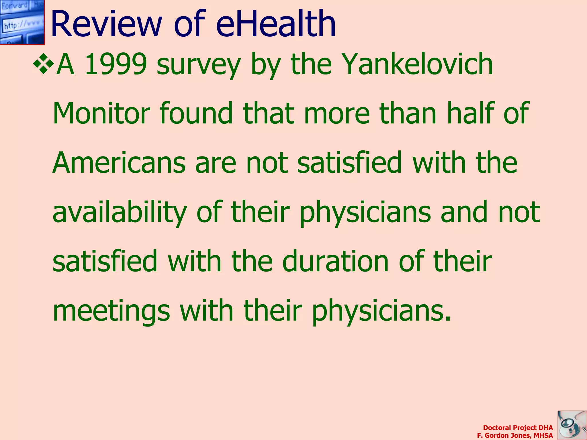 Review of eHealth
A 1999 survey by the Yankelovich
 Monitor found that more than half of
 Americans are not satisfied with the
 availability of their physicians and not
 satisfied with the duration of their
 meetings with their physicians.


                                     Doctoral Project DHA
                                   F. Gordon Jones, MHSA
 