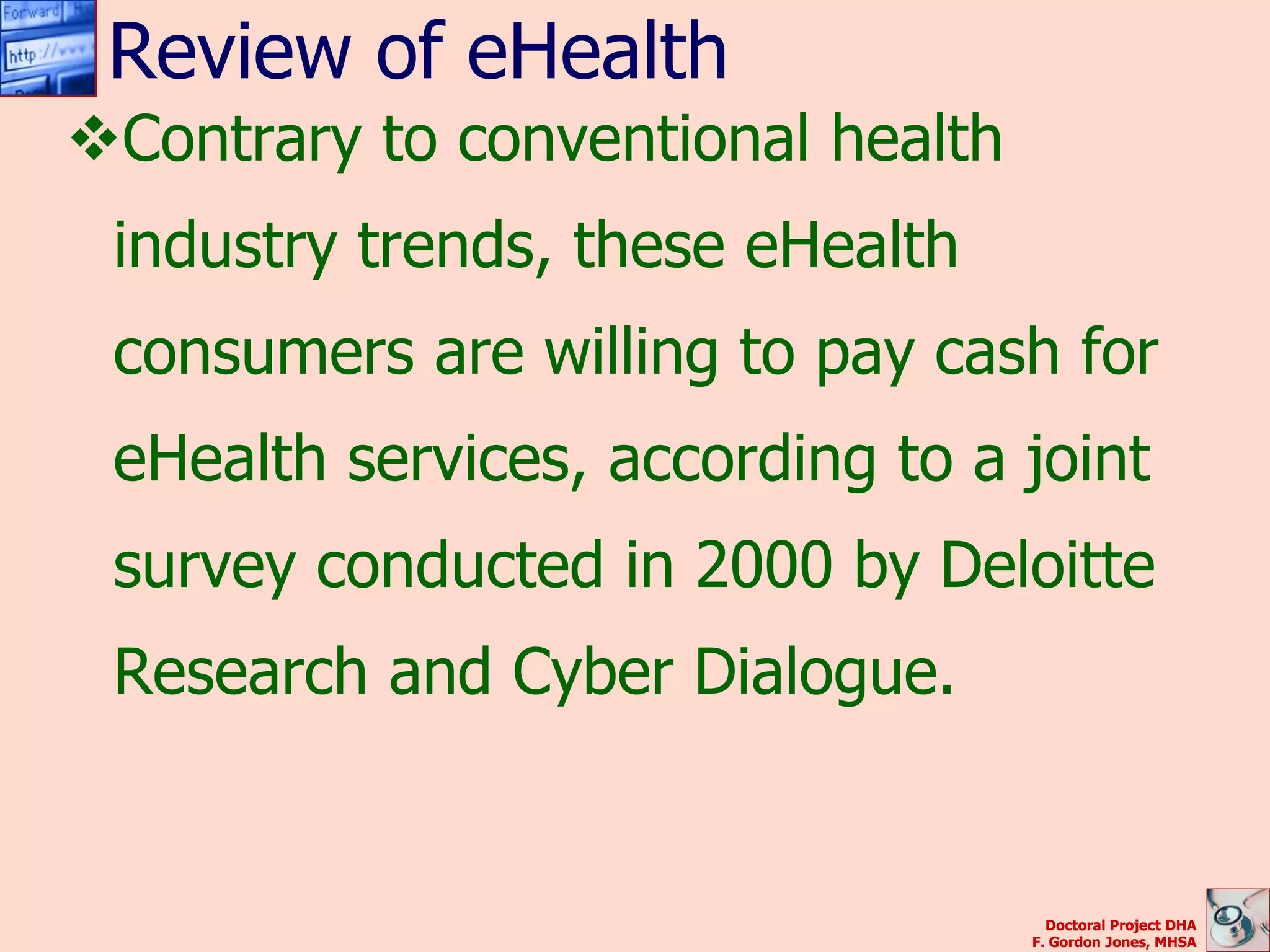 Review of eHealth
Contrary to conventional health
 industry trends, these eHealth
 consumers are willing to pay cash for
 eHealth services, according to a joint
 survey conducted in 2000 by Deloitte
 Research and Cyber Dialogue.


                                     Doctoral Project DHA
                                   F. Gordon Jones, MHSA
 